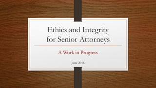 Ethics and Integrity
for Senior Attorneys
June 2016
A Work in Progress
 