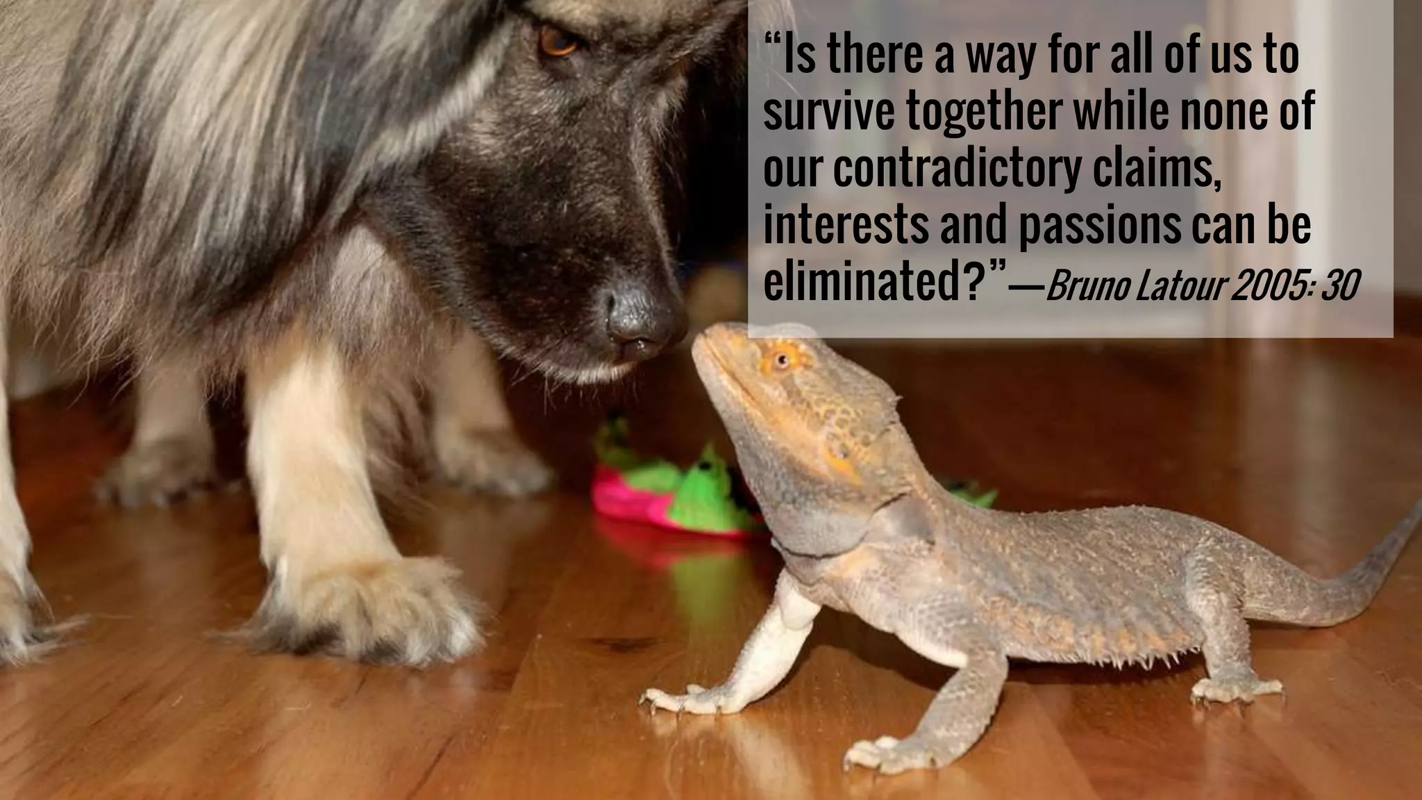 “Is there a way for all of us to
survive together while none of
our contradictory claims,
interests and passions can be
eliminated?”–––—Bruno Latour 2005: 30
 