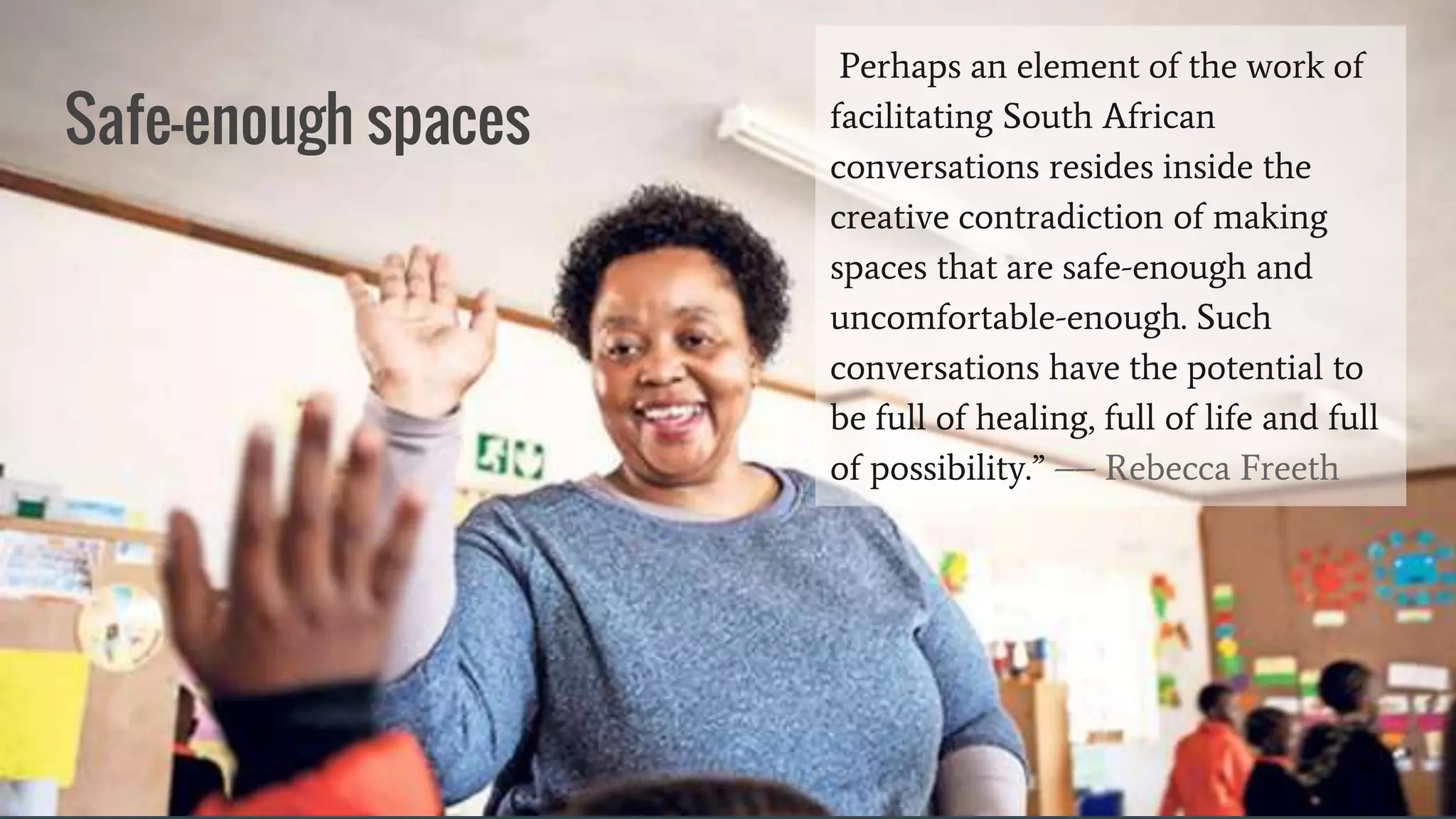 Safe-enough spaces
Perhaps an element of the work of
facilitating South African
conversations resides inside the
creative contradiction of making
spaces that are safe-enough and
uncomfortable-enough. Such
conversations have the potential to
be full of healing, full of life and full
of possibility.” –– Rebecca Freeth
 