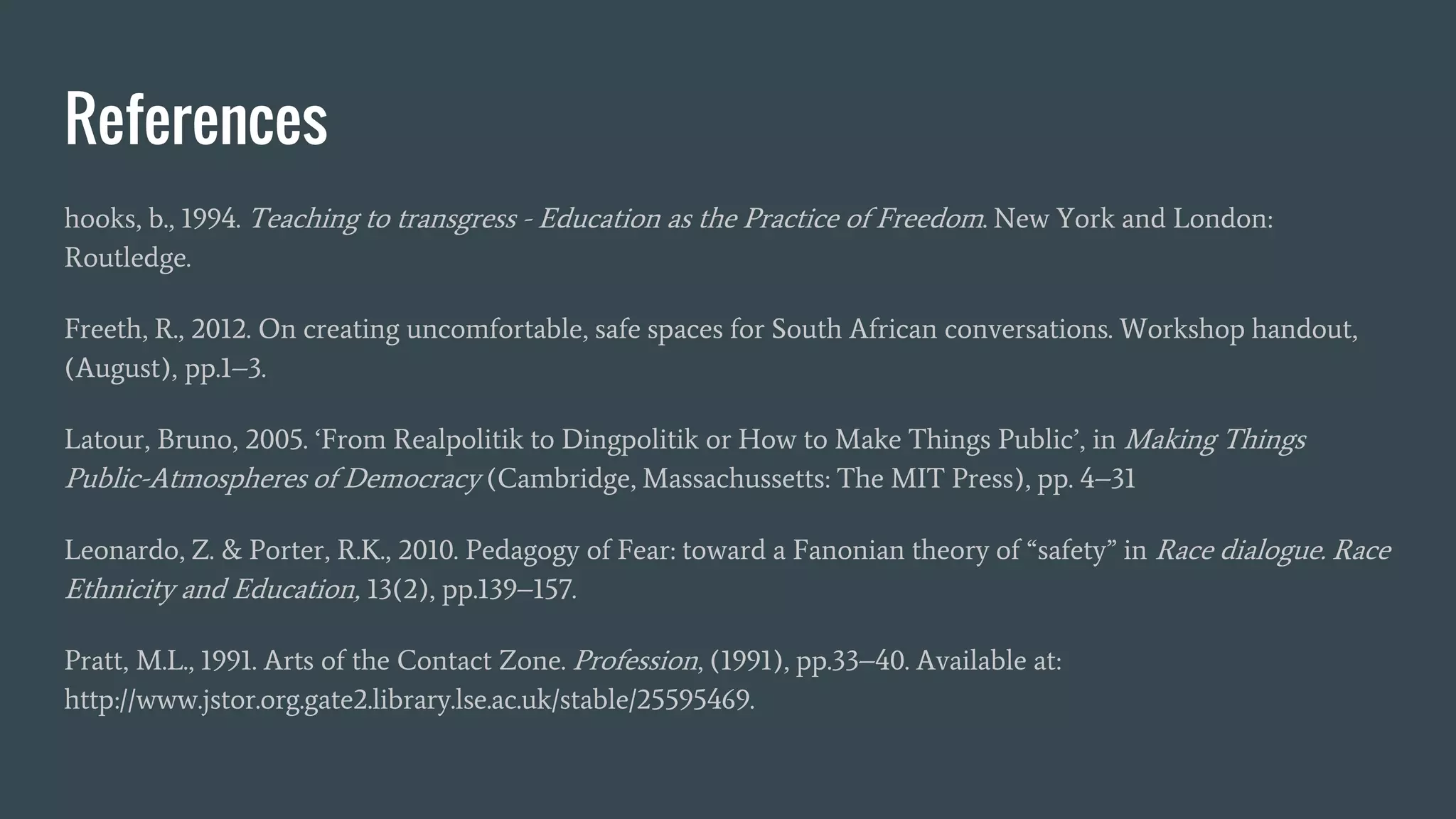 References
hooks, b., 1994. Teaching to transgress - Education as the Practice of Freedom. New York and London:
Routledge.
Freeth, R., 2012. On creating uncomfortable, safe spaces for South African conversations. Workshop handout,
(August), pp.1–3.
Latour, Bruno, 2005. ‘From Realpolitik to Dingpolitik or How to Make Things Public’, in Making Things
Public-Atmospheres of Democracy (Cambridge, Massachussetts: The MIT Press), pp. 4–31
Leonardo, Z. & Porter, R.K., 2010. Pedagogy of Fear: toward a Fanonian theory of “safety” in Race dialogue. Race
Ethnicity and Education, 13(2), pp.139–157.
Pratt, M.L., 1991. Arts of the Contact Zone. Profession, (1991), pp.33–40. Available at:
http://www.jstor.org.gate2.library.lse.ac.uk/stable/25595469.
 