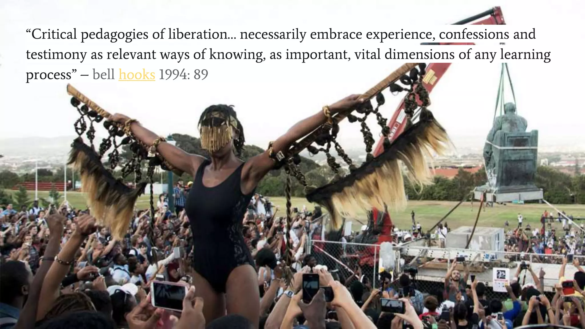 Call for a decolonised pedogagy?
“Critical pedagogies of liberation… necessarily embrace experience, confessions and
testimony as relevant ways of knowing, as important, vital dimensions of any learning
process” – bell hooks 1994: 89
 