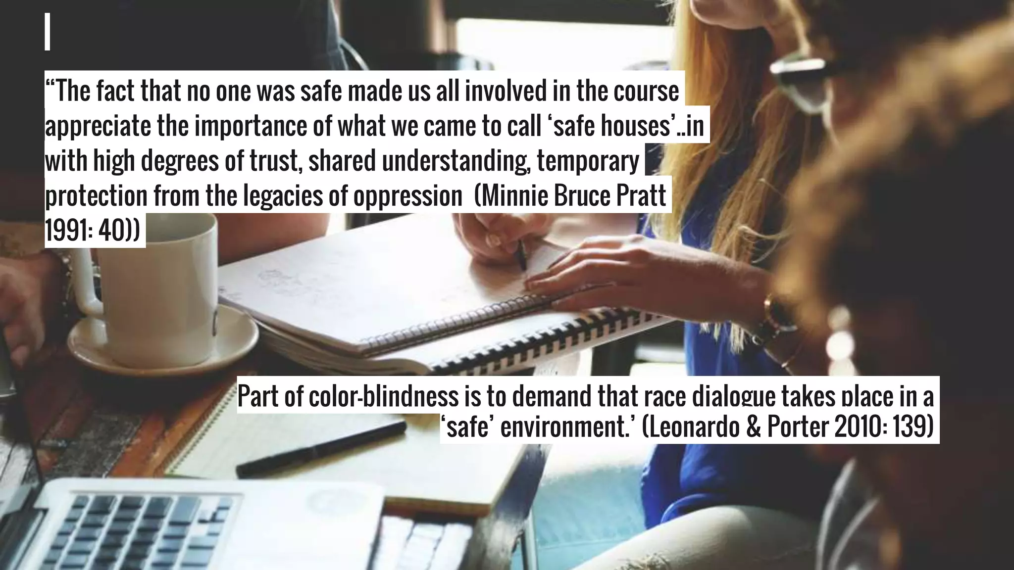 Assumptionsa“The fact that no one was safe made us all involved in the course
appreciate the importance of what we came to call ‘safe houses’..in
with high degrees of trust, shared understanding, temporary
protection from the legacies of oppression (Minnie Bruce Pratt
1991: 40))
Part of color-blindness is to demand that race dialogue takes place in a
‘safe’ environment.’ (Leonardo & Porter 2010: 139)
 