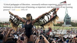 Call for a decolonised pedogagy?
“Critical pedagogies of liberation… necessarily embrace experience, confessions and
testimony as relevant ways of knowing, as important, vital dimensions of any learning
process” – bell hooks 1994: 89
 