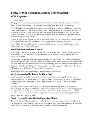 Ethics Primer Revisited: Sending and Receiving
ACH Payments
Posted on10/10/2016
ACH payments – electronic payments made from one account to another through the Automated
Clearing House (ACH) Network – are popular among law firms. Why is ACH so appealing?
First, ACH payments are received more quickly and reliably.Consider the typical paper transaction:
Law firm generates a bill and mails it to client. Clientreceives the bill,writes a check, and places it
in the mail to the firm. When the paper check arrives in the mail, staff must open, process, and
deposit the payment, then wait for funds to be collected.With electronic ACH payments, many or
all of these steps are eliminated.
Second, ACH payments support law firm sustainability efforts since fewer resources are consumed
in electronic processing versus traditional checks (paper, ink, fuel for transportation,
etc.) Additionally,clients like the convenience and cost savings – no more printing paper checks
and getting them into the mail on time.
Do ACH Payments Pose Ethical Concerns?
ACH payments are simply a means to an end (i.e.,a differentvehicle for the funds) and, as such, are
ethically neutral. The biggest trap liesin forgetting that all the usual trust accounting rules still
apply. For example:
A large institutional client sends funds to its law firm via ACH payments. Law firm accounting staff
may or may not know the funds are coming. The institutional client has multiple open matters with
the firm. It can be difficultto discern to which matter the payment should be applied,as the client
frequently “rounds up.” Whether the funds are fullyearned or not, the client habitually directs the
ACH payments to the law firm’s general operating account.
This scenario raises a number of issues – some practical, some ethical:
Lack of Communication May Cause Mishandling of Funds
Law firm accounting staff are sometimes the last to know funds are coming. This is not a good
thing. Lawyers must communicate to the accounting department promptly and in writing regarding
expected delivery and disposition of client funds. Leaving staff in the dark creates nothing but
headaches.
The most persuasive argument may be that the individual lawyer, not the firm or accounting
department, is ethically accountable for proper handling of the client’smoney. If the ACH payment
is not processed correctly, bar discipline will look to the responsible lawyer for answers, not the
accounts receivable clerk. If law firm management treats this responsibilityseriously, individual
lawyers are more likelyto comply.
Applying Payments When the Client has Multiple Open Matters
The clientwith multiple open matters is challenging, no matter how payment is received.Ideally,
the client would clearly indicate how to apply its payment. But if not, the responsible lawyer should
confer with the client immediatelyand confirm the client’s directions in writing.
 