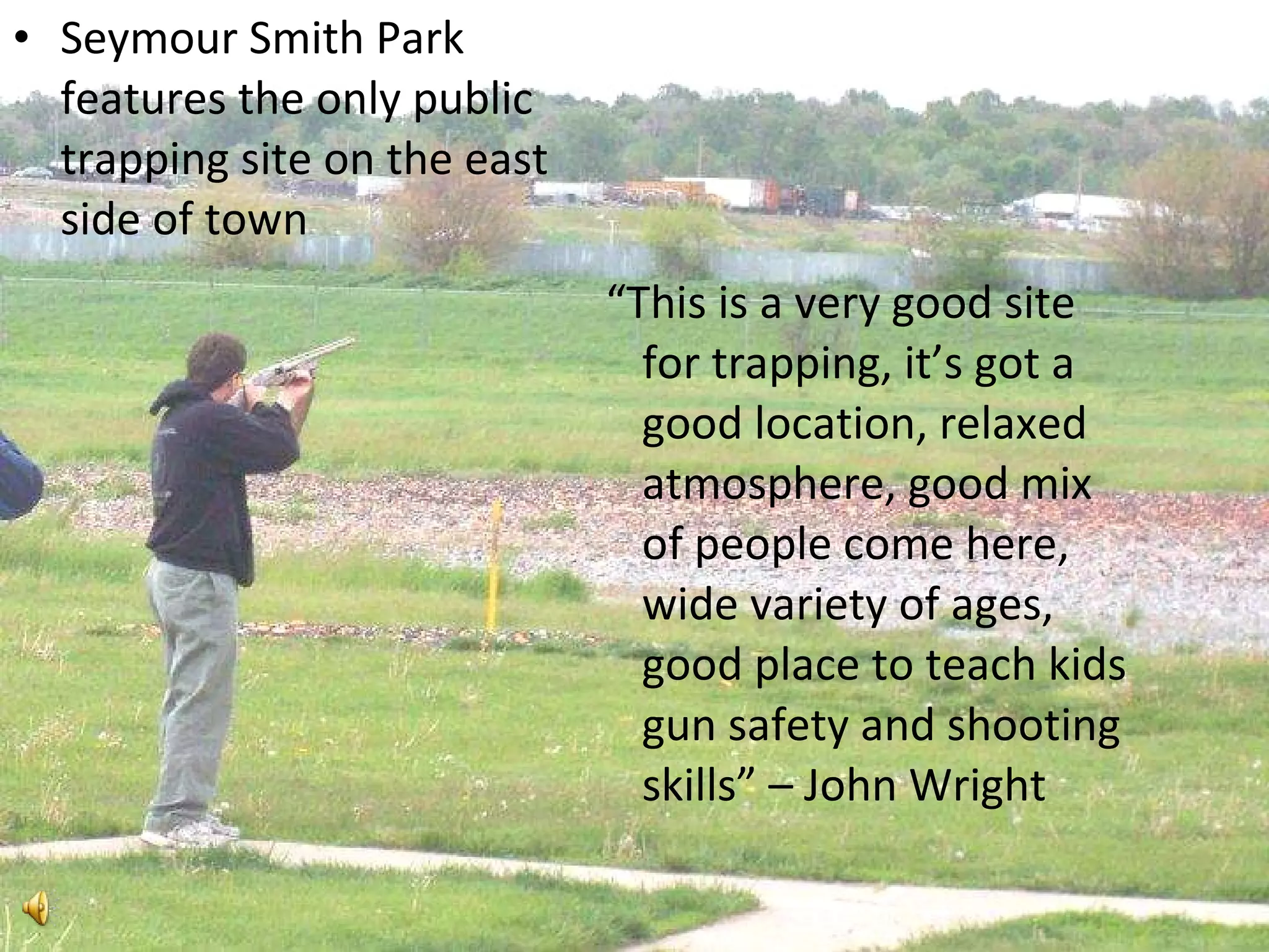 Seymour Smith Park features the only public trapping site on the east side of town “ This is a very good site for trapping, it’s got a good location, relaxed atmosphere, good mix of people come here, wide variety of ages, good place to teach kids gun safety and shooting skills” – John Wright 