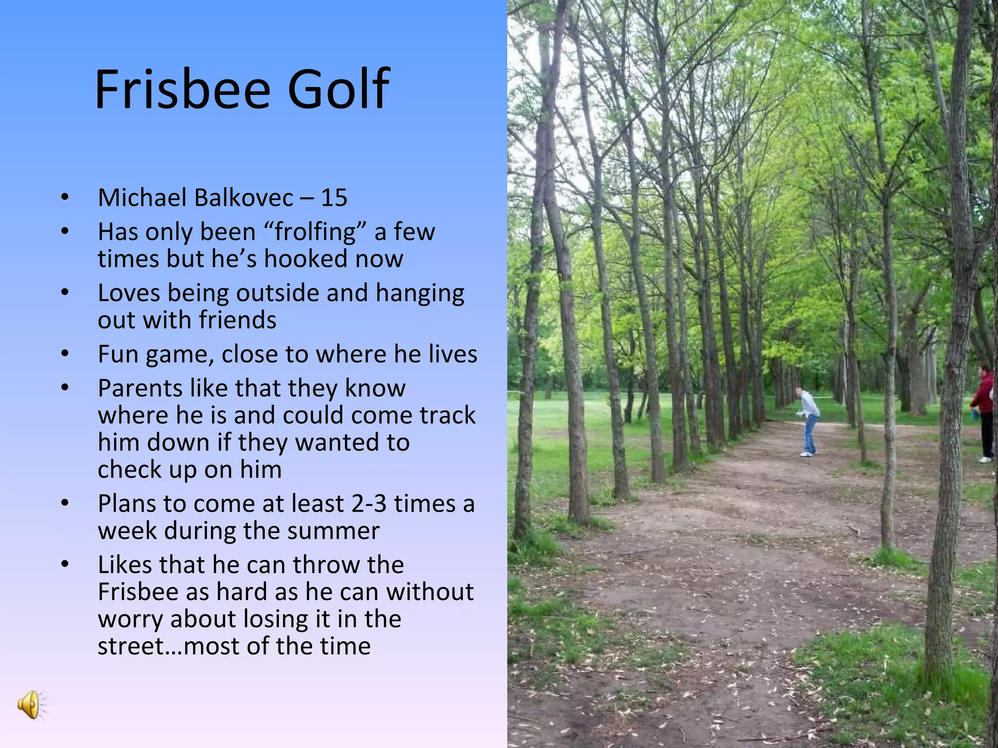 Frisbee Golf Michael Balkovec – 15 Has only been “frolfing” a few times but he’s hooked now Loves being outside and hanging out with friends Fun game, close to where he lives Parents like that they know where he is and could come track him down if they wanted to check up on him Plans to come at least 2-3 times a week during the summer Likes that he can throw the Frisbee as hard as he can without worry about losing it in the street…most of the time 
