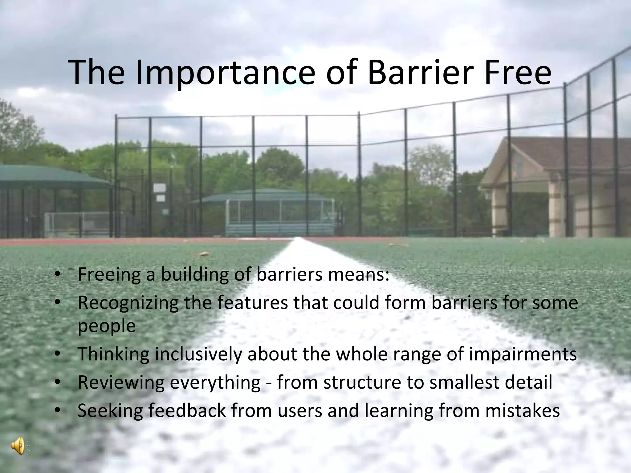 The Importance of Barrier Free Freeing a building of barriers means: Recognizing the features that could form barriers for some people Thinking inclusively about the whole range of impairments Reviewing everything - from structure to smallest detail Seeking feedback from users and learning from mistakes 