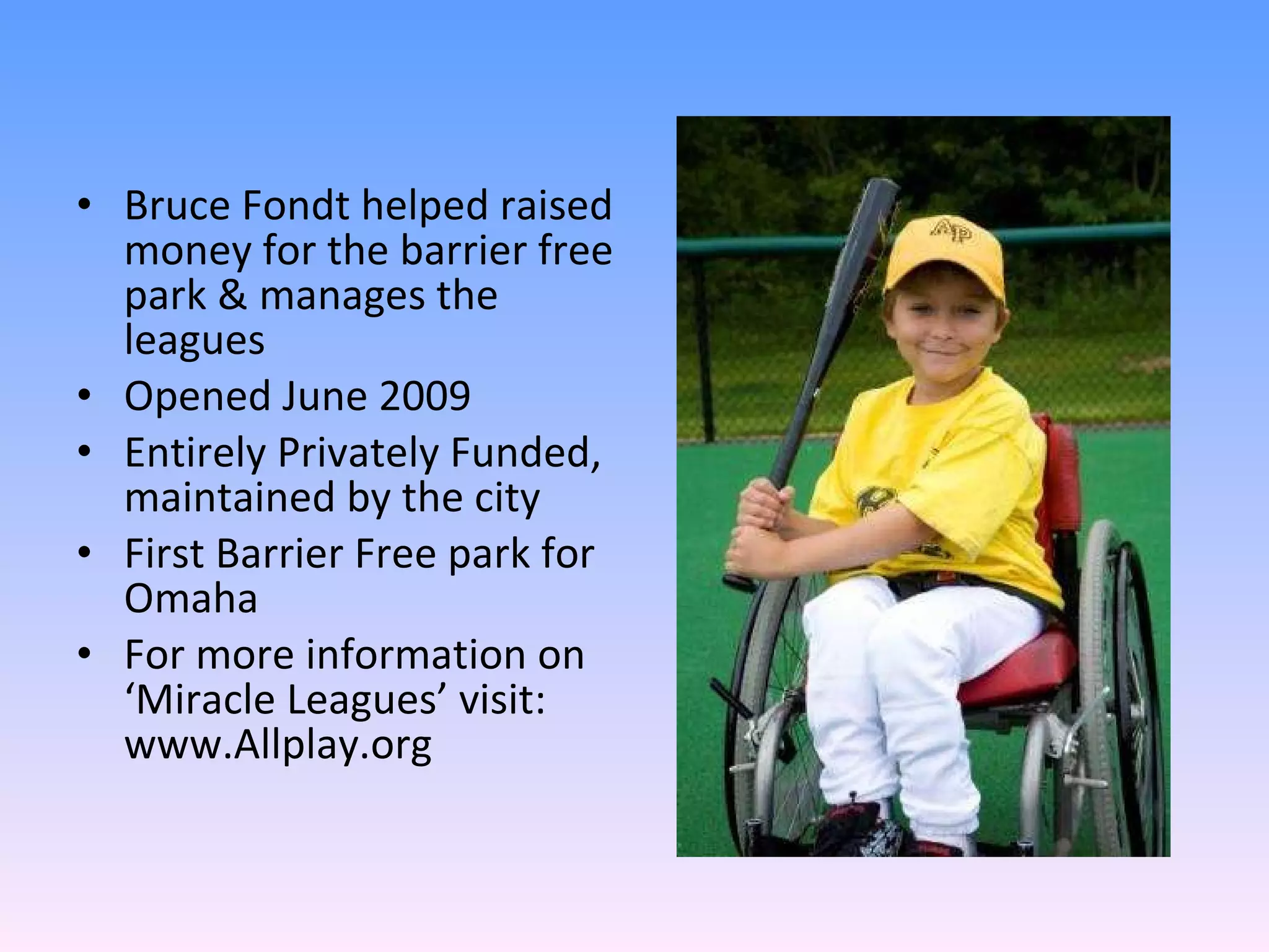 Bruce Fondt helped raised money for the barrier free park & manages the leagues Opened June 2009 Entirely Privately Funded, maintained by the city First Barrier Free park for Omaha For more information on ‘Miracle Leagues’ visit: www.Allplay.org 