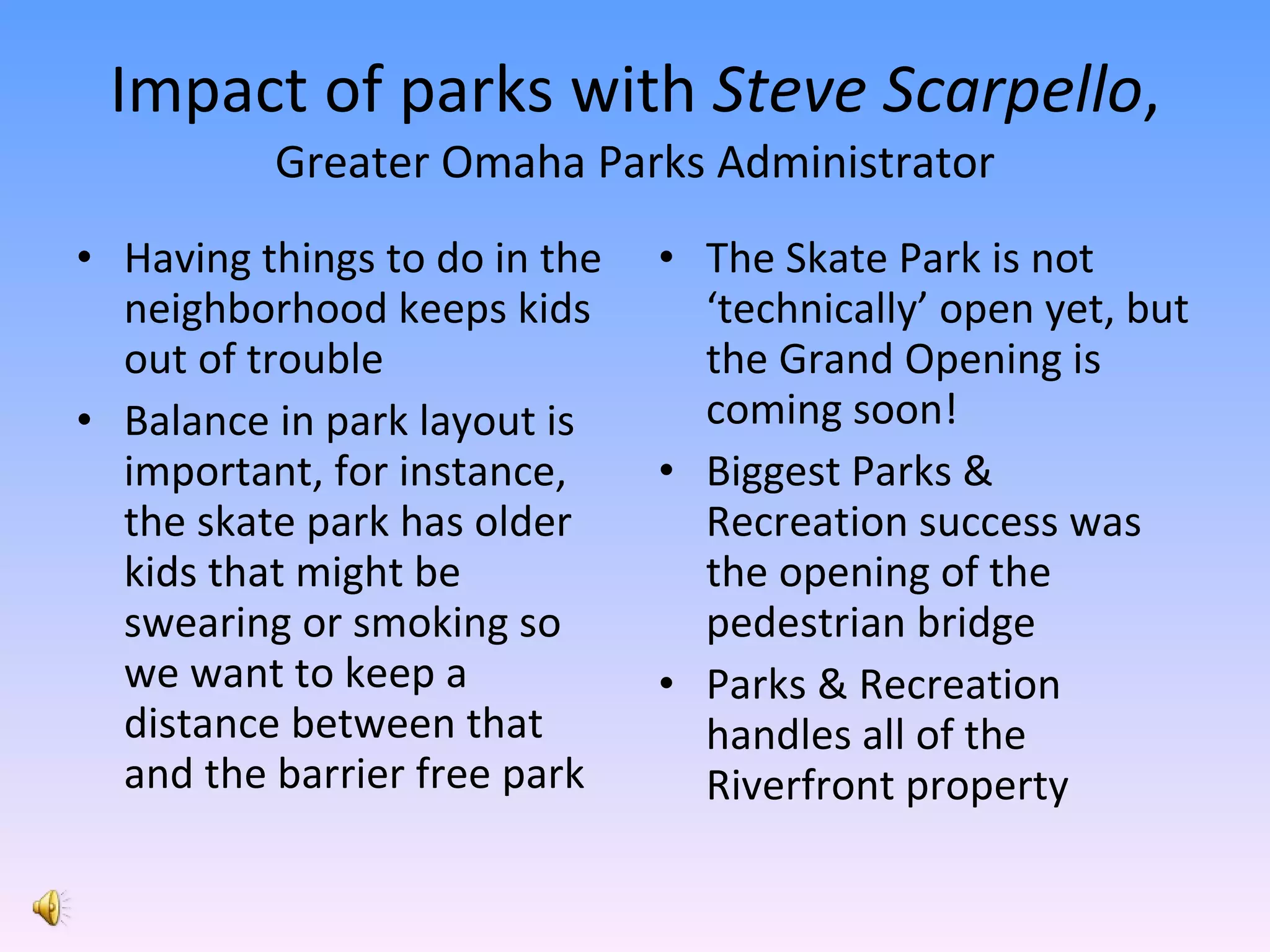 Impact of parks with  Steve Scarpello ,  Greater Omaha Parks Administrator Having things to do in the neighborhood keeps kids out of trouble Balance in park layout is important, for instance, the skate park has older kids that might be swearing or smoking so we want to keep a distance between that and the barrier free park The Skate Park is not ‘technically’ open yet, but the Grand Opening is coming soon! Biggest Parks & Recreation success was the opening of the pedestrian bridge Parks & Recreation handles all of the Riverfront property 