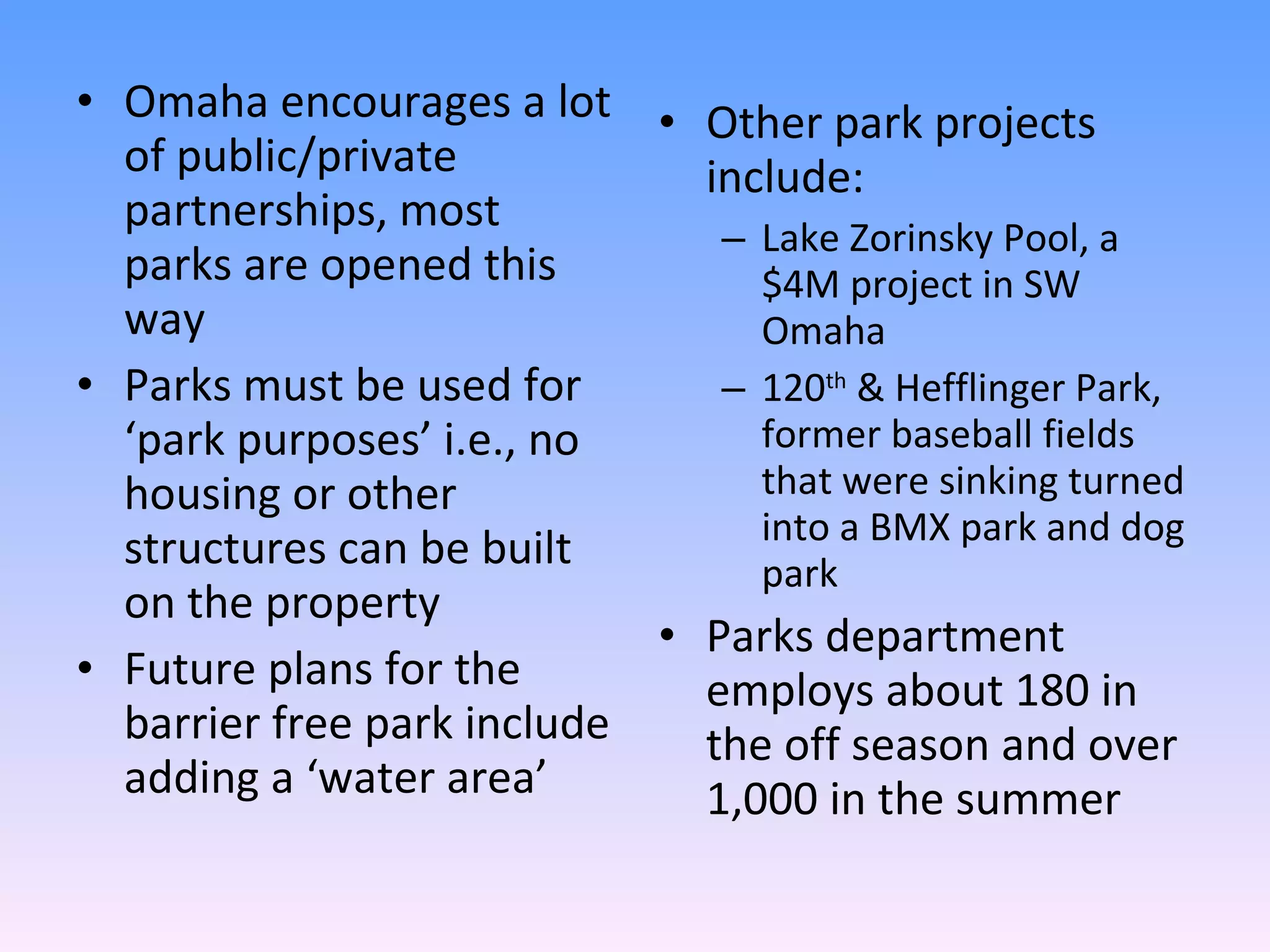 Omaha encourages a lot of public/private partnerships, most parks are opened this way Parks must be used for ‘park purposes’ i.e., no housing or other structures can be built on the property Future plans for the barrier free park include adding a ‘water area’ Other park projects include: Lake Zorinsky Pool, a $4M project in SW Omaha 120 th  & Hefflinger Park, former baseball fields that were sinking turned into a BMX park and dog park Parks department employs about 180 in the off season and over 1,000 in the summer 