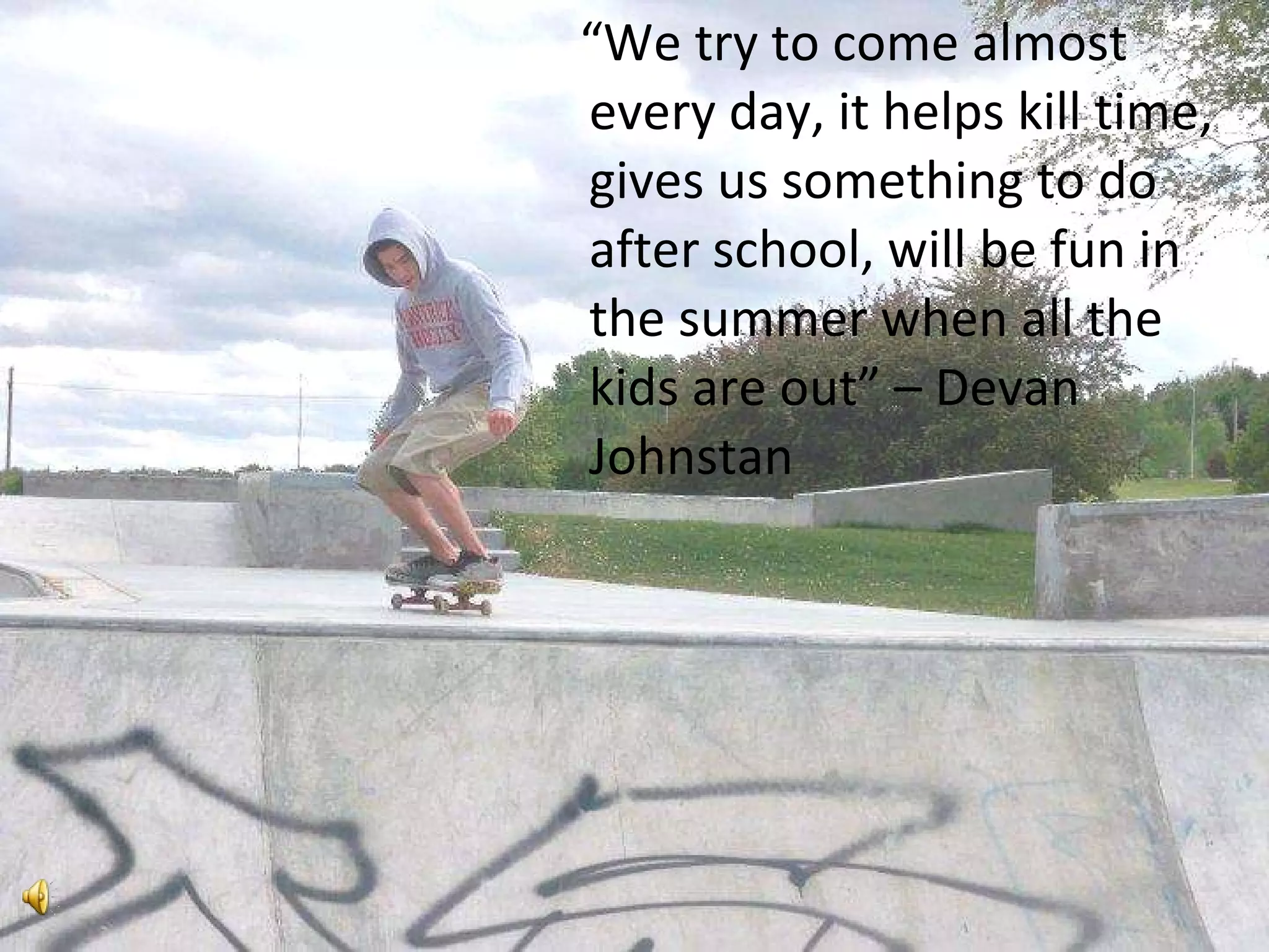 “ We try to come almost every day, it helps kill time, gives us something to do after school, will be fun in the summer when all the kids are out” – Devan Johnstan 