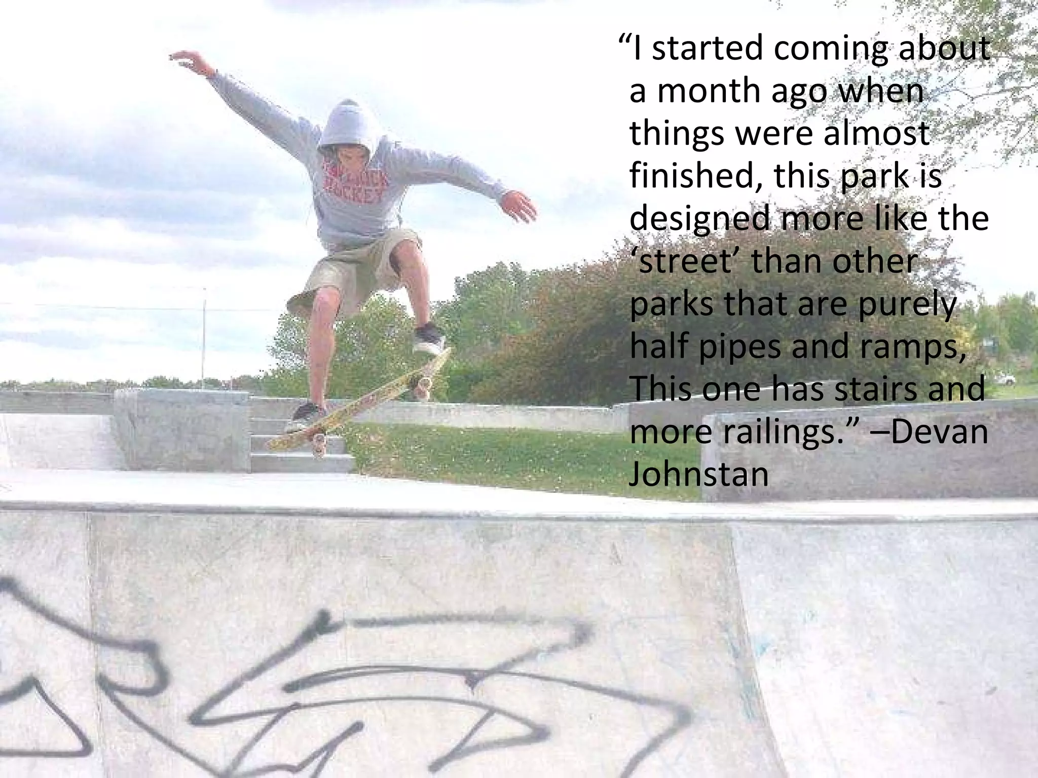 “ I started coming about a month ago when things were almost finished, this park is designed more like the ‘street’ than other parks that are purely half pipes and ramps,  This one has stairs and more railings.” –Devan Johnstan 