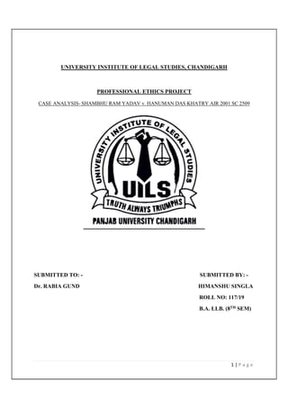1 | P a g e
UNIVERSITY INSTITUTE OF LEGAL STUDIES, CHANDIGARH
PROFESSIONAL ETHICS PROJECT
CASE ANALYSIS- SHAMBHU RAM YADAV v. HANUMAN DAS KHATRY AIR 2001 SC 2509
SUBMITTED TO: - SUBMITTED BY: -
Dr. RABIA GUND HIMANSHU SINGLA
ROLL NO: 117/19
B.A. LLB. (8TH SEM)
 