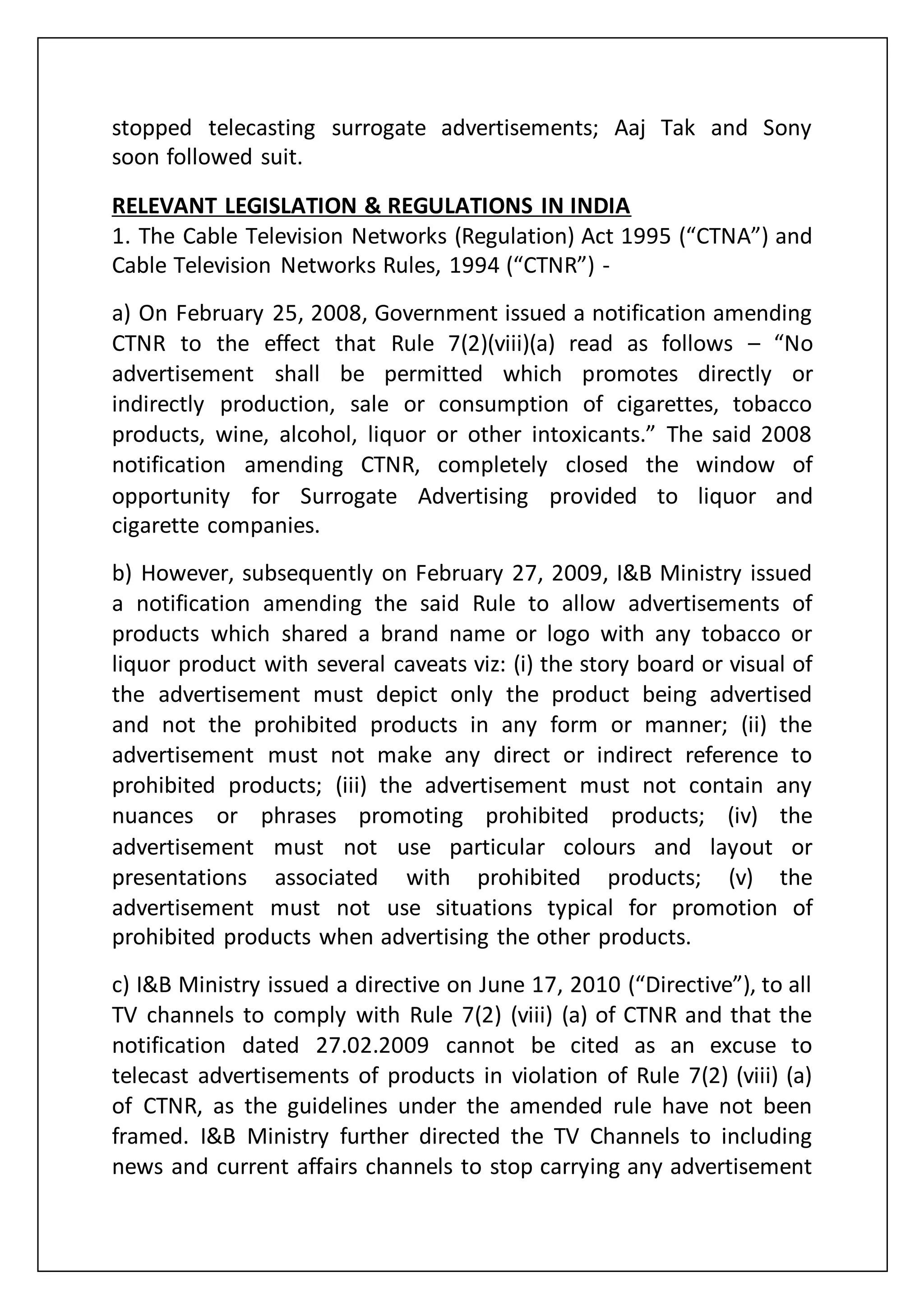 stopped telecasting surrogate advertisements; Aaj Tak and Sony
soon followed suit.
RELEVANT LEGISLATION & REGULATIONS IN INDIA
1. The Cable Television Networks (Regulation) Act 1995 (“CTNA”) and
Cable Television Networks Rules, 1994 (“CTNR”) -
a) On February 25, 2008, Government issued a notification amending
CTNR to the effect that Rule 7(2)(viii)(a) read as follows – “No
advertisement shall be permitted which promotes directly or
indirectly production, sale or consumption of cigarettes, tobacco
products, wine, alcohol, liquor or other intoxicants.” The said 2008
notification amending CTNR, completely closed the window of
opportunity for Surrogate Advertising provided to liquor and
cigarette companies.
b) However, subsequently on February 27, 2009, I&B Ministry issued
a notification amending the said Rule to allow advertisements of
products which shared a brand name or logo with any tobacco or
liquor product with several caveats viz: (i) the story board or visual of
the advertisement must depict only the product being advertised
and not the prohibited products in any form or manner; (ii) the
advertisement must not make any direct or indirect reference to
prohibited products; (iii) the advertisement must not contain any
nuances or phrases promoting prohibited products; (iv) the
advertisement must not use particular colours and layout or
presentations associated with prohibited products; (v) the
advertisement must not use situations typical for promotion of
prohibited products when advertising the other products.
c) I&B Ministry issued a directive on June 17, 2010 (“Directive”), to all
TV channels to comply with Rule 7(2) (viii) (a) of CTNR and that the
notification dated 27.02.2009 cannot be cited as an excuse to
telecast advertisements of products in violation of Rule 7(2) (viii) (a)
of CTNR, as the guidelines under the amended rule have not been
framed. I&B Ministry further directed the TV Channels to including
news and current affairs channels to stop carrying any advertisement
 