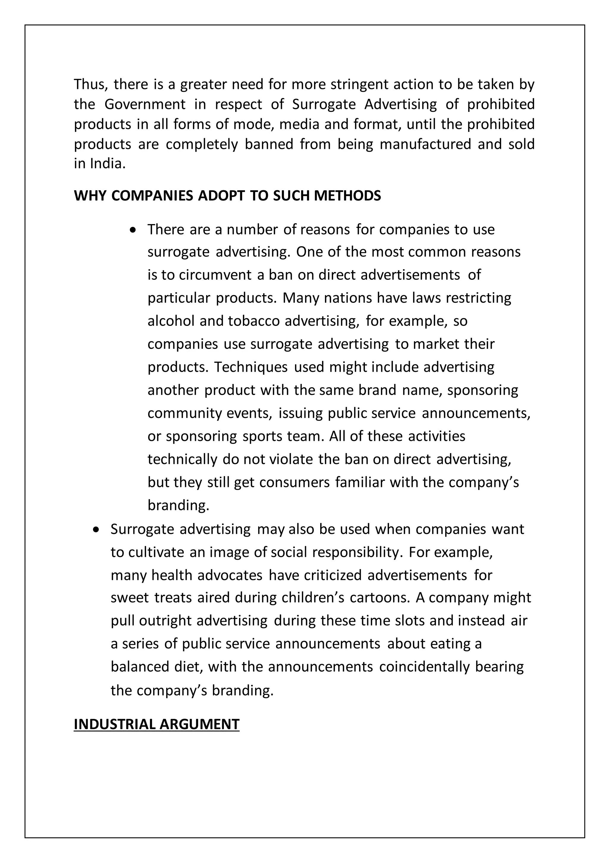 Thus, there is a greater need for more stringent action to be taken by
the Government in respect of Surrogate Advertising of prohibited
products in all forms of mode, media and format, until the prohibited
products are completely banned from being manufactured and sold
in India.
WHY COMPANIES ADOPT TO SUCH METHODS
 There are a number of reasons for companies to use
surrogate advertising. One of the most common reasons
is to circumvent a ban on direct advertisements of
particular products. Many nations have laws restricting
alcohol and tobacco advertising, for example, so
companies use surrogate advertising to market their
products. Techniques used might include advertising
another product with the same brand name, sponsoring
community events, issuing public service announcements,
or sponsoring sports team. All of these activities
technically do not violate the ban on direct advertising,
but they still get consumers familiar with the company’s
branding.
 Surrogate advertising may also be used when companies want
to cultivate an image of social responsibility. For example,
many health advocates have criticized advertisements for
sweet treats aired during children’s cartoons. A company might
pull outright advertising during these time slots and instead air
a series of public service announcements about eating a
balanced diet, with the announcements coincidentally bearing
the company’s branding.
INDUSTRIAL ARGUMENT
 