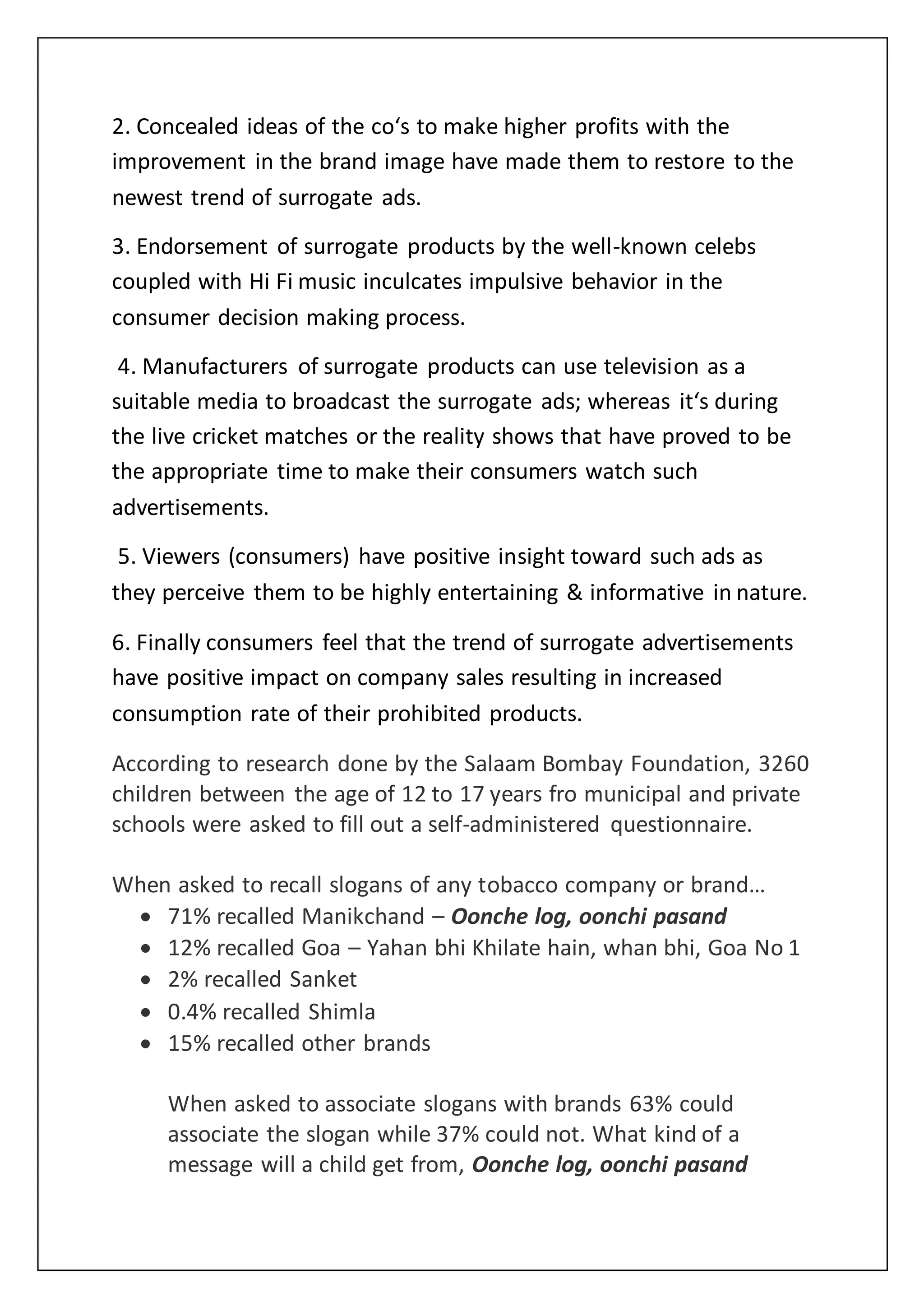 2. Concealed ideas of the co‘s to make higher profits with the
improvement in the brand image have made them to restore to the
newest trend of surrogate ads.
3. Endorsement of surrogate products by the well-known celebs
coupled with Hi Fi music inculcates impulsive behavior in the
consumer decision making process.
4. Manufacturers of surrogate products can use television as a
suitable media to broadcast the surrogate ads; whereas it‘s during
the live cricket matches or the reality shows that have proved to be
the appropriate time to make their consumers watch such
advertisements.
5. Viewers (consumers) have positive insight toward such ads as
they perceive them to be highly entertaining & informative in nature.
6. Finally consumers feel that the trend of surrogate advertisements
have positive impact on company sales resulting in increased
consumption rate of their prohibited products.
According to research done by the Salaam Bombay Foundation, 3260
children between the age of 12 to 17 years fro municipal and private
schools were asked to fill out a self-administered questionnaire.
When asked to recall slogans of any tobacco company or brand…
 71% recalled Manikchand – Oonche log, oonchi pasand
 12% recalled Goa – Yahan bhi Khilate hain, whan bhi, Goa No 1
 2% recalled Sanket
 0.4% recalled Shimla
 15% recalled other brands
When asked to associate slogans with brands 63% could
associate the slogan while 37% could not. What kind of a
message will a child get from, Oonche log, oonchi pasand
 