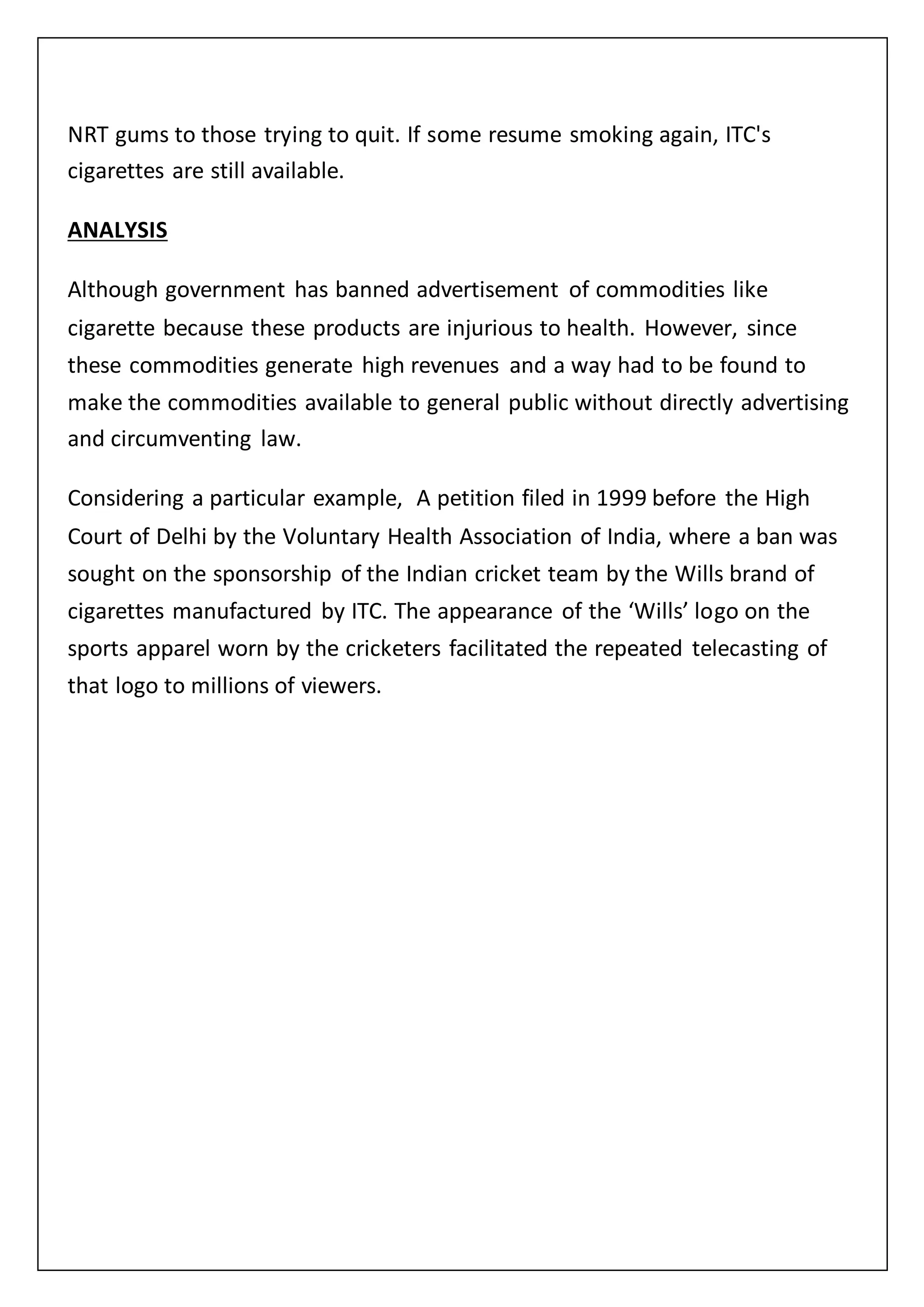 NRT gums to those trying to quit. If some resume smoking again, ITC's
cigarettes are still available.
ANALYSIS
Although government has banned advertisement of commodities like
cigarette because these products are injurious to health. However, since
these commodities generate high revenues and a way had to be found to
make the commodities available to general public without directly advertising
and circumventing law.
Considering a particular example, A petition filed in 1999 before the High
Court of Delhi by the Voluntary Health Association of India, where a ban was
sought on the sponsorship of the Indian cricket team by the Wills brand of
cigarettes manufactured by ITC. The appearance of the ‘Wills’ logo on the
sports apparel worn by the cricketers facilitated the repeated telecasting of
that logo to millions of viewers.
 
