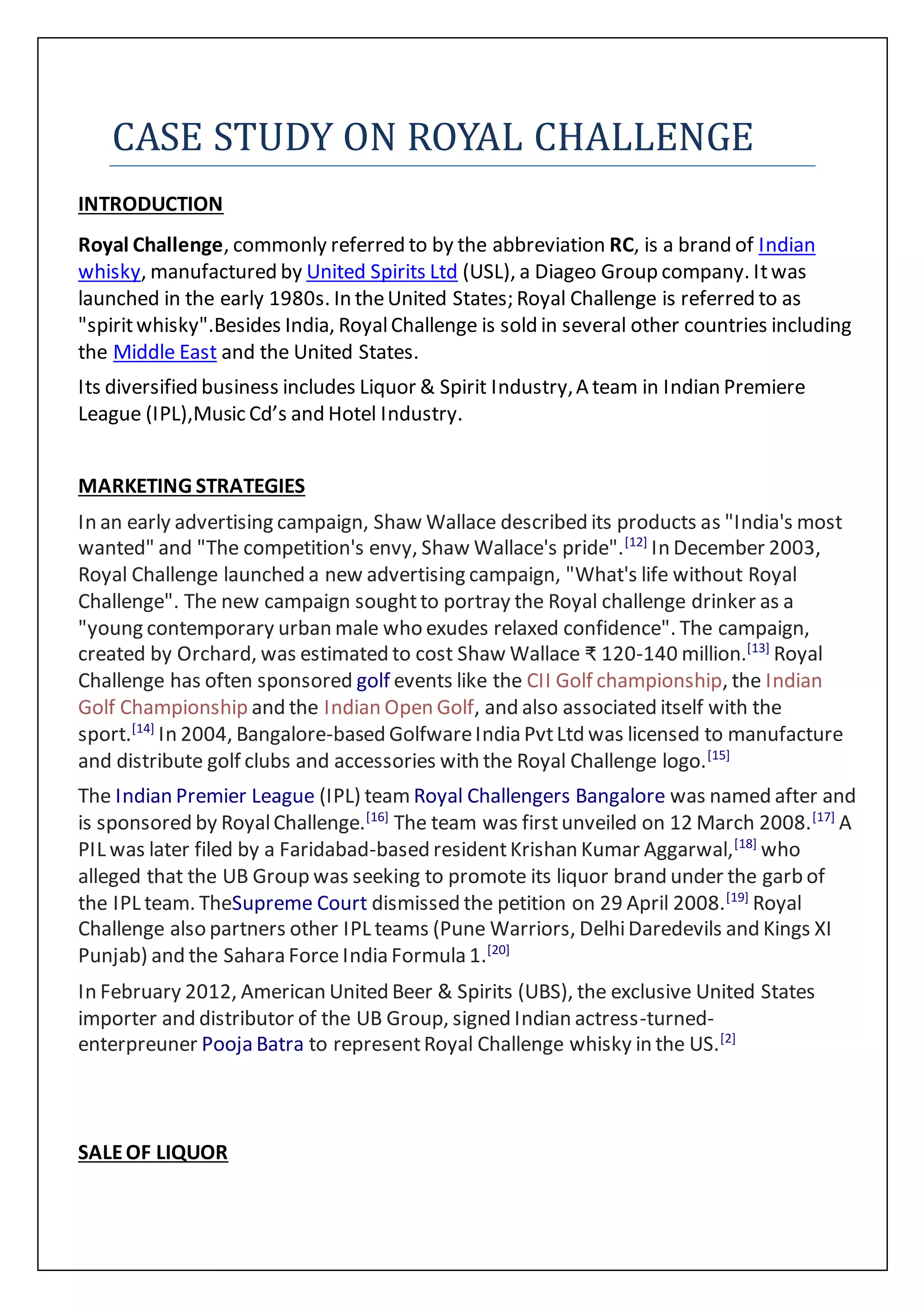 CASE STUDY ON ROYAL CHALLENGE
INTRODUCTION
Royal Challenge, commonly referred to by the abbreviation RC, is a brand of Indian
whisky, manufactured by United Spirits Ltd (USL), a Diageo Group company. Itwas
launched in the early 1980s. In theUnited States; Royal Challenge is referred to as
"spiritwhisky".Besides India, RoyalChallenge is sold in several other countries including
the Middle East and the United States.
Its diversified business includes Liquor & Spirit Industry,A team in Indian Premiere
League (IPL),Music Cd’s and Hotel Industry.
MARKETING STRATEGIES
In an early advertising campaign, Shaw Wallace described its products as "India's most
wanted" and "The competition's envy, Shaw Wallace's pride".[12]
In December 2003,
Royal Challenge launched a new advertising campaign, "What's life without Royal
Challenge". The new campaign soughtto portray the Royal challenge drinker as a
"young contemporary urban male who exudes relaxed confidence". The campaign,
created by Orchard, was estimated to cost Shaw Wallace ₹ 120-140 million.[13]
Royal
Challenge has often sponsored golf events like the CII Golf championship, the Indian
Golf Championship and the Indian Open Golf, and also associated itself with the
sport.[14]
In 2004, Bangalore-based GolfwareIndia PvtLtd was licensed to manufacture
and distribute golf clubs and accessories with the Royal Challenge logo.[15]
The Indian Premier League (IPL) team Royal Challengers Bangalore was named after and
is sponsored by RoyalChallenge.[16]
The team was firstunveiled on 12 March 2008.[17]
A
PIL was later filed by a Faridabad-based residentKrishan Kumar Aggarwal,[18]
who
alleged that the UB Group was seeking to promote its liquor brand under the garb of
the IPL team. TheSupreme Court dismissed the petition on 29 April 2008.[19]
Royal
Challenge also partners other IPL teams (Pune Warriors, DelhiDaredevils and Kings XI
Punjab) and the Sahara Force India Formula 1.[20]
In February 2012, American United Beer & Spirits (UBS), the exclusive United States
importer and distributor of the UB Group, signed Indian actress-turned-
enterpreuner Pooja Batra to representRoyal Challenge whisky in the US.[2]
SALEOF LIQUOR
 