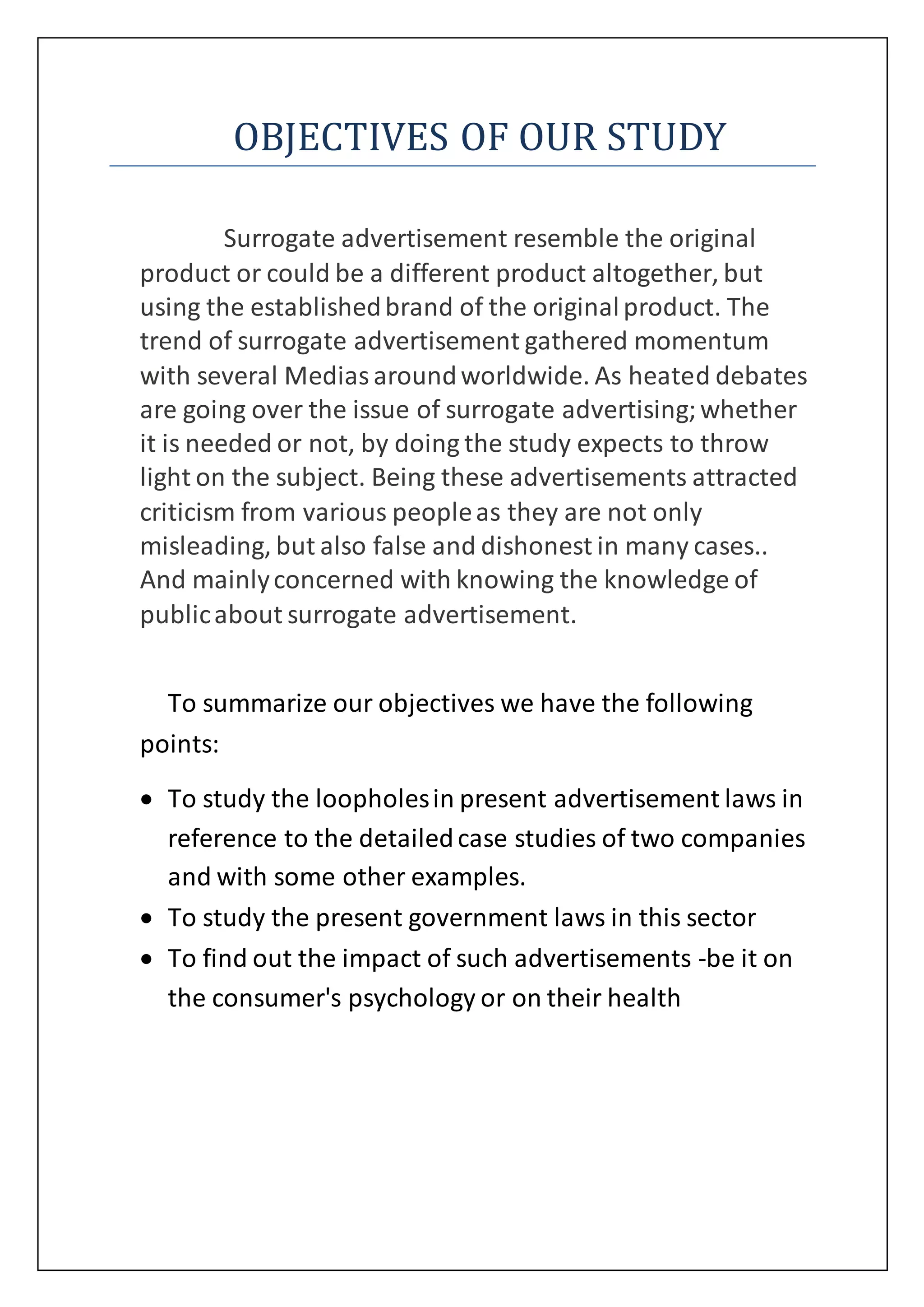 OBJECTIVES OF OUR STUDY
Surrogate advertisement resemble the original
product or could be a different product altogether, but
using the establishedbrand of the originalproduct. The
trend of surrogate advertisement gathered momentum
with several Mediasaroundworldwide. As heated debates
are going over the issue of surrogate advertising;whether
it is needed or not, by doing the study expects to throw
light on the subject. Being these advertisements attracted
criticism from various peopleas they are not only
misleading, but also false and dishonest in many cases..
And mainlyconcerned with knowing the knowledge of
publicabout surrogate advertisement.
To summarize our objectives we have the following
points:
 To study the loopholesin present advertisement laws in
reference to the detailedcase studies of two companies
and with some other examples.
 To study the present government laws in this sector
 To find out the impact of such advertisements -be it on
the consumer's psychology or on their health
 