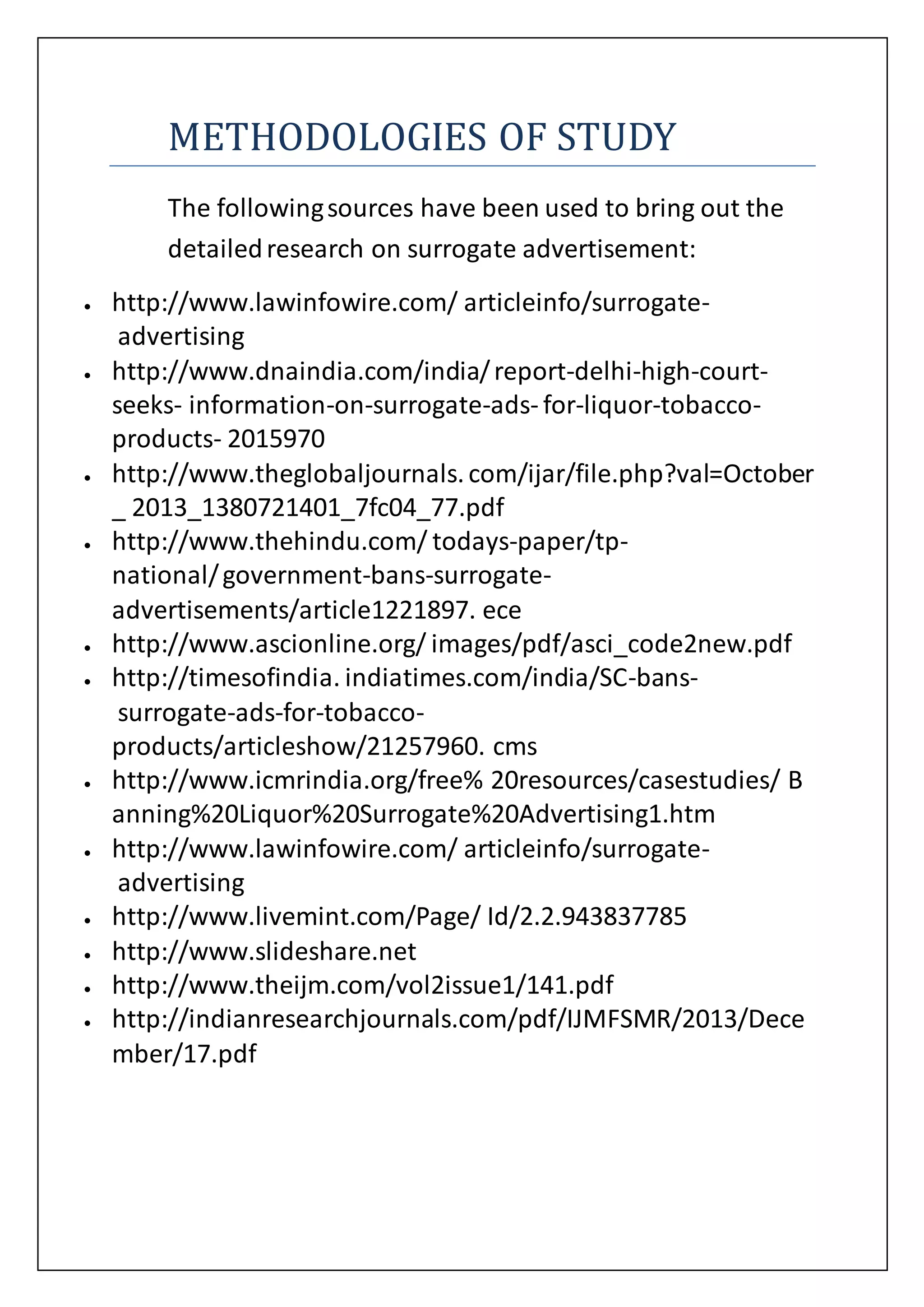 METHODOLOGIES OF STUDY
The followingsources have been used to bring out the
detailedresearch on surrogate advertisement:
 http://www.lawinfowire.com/ articleinfo/surrogate-
advertising
 http://www.dnaindia.com/india/report-delhi-high-court-
seeks- information-on-surrogate-ads- for-liquor-tobacco-
products- 2015970
 http://www.theglobaljournals.com/ijar/file.php?val=October
_ 2013_1380721401_7fc04_77.pdf
 http://www.thehindu.com/ todays-paper/tp-
national/government-bans-surrogate-
advertisements/article1221897. ece
 http://www.ascionline.org/ images/pdf/asci_code2new.pdf
 http://timesofindia. indiatimes.com/india/SC-bans-
surrogate-ads-for-tobacco-
products/articleshow/21257960. cms
 http://www.icmrindia.org/free% 20resources/casestudies/ B
anning%20Liquor%20Surrogate%20Advertising1.htm
 http://www.lawinfowire.com/ articleinfo/surrogate-
advertising
 http://www.livemint.com/Page/ Id/2.2.943837785
 http://www.slideshare.net
 http://www.theijm.com/vol2issue1/141.pdf
 http://indianresearchjournals.com/pdf/IJMFSMR/2013/Dece
mber/17.pdf
 