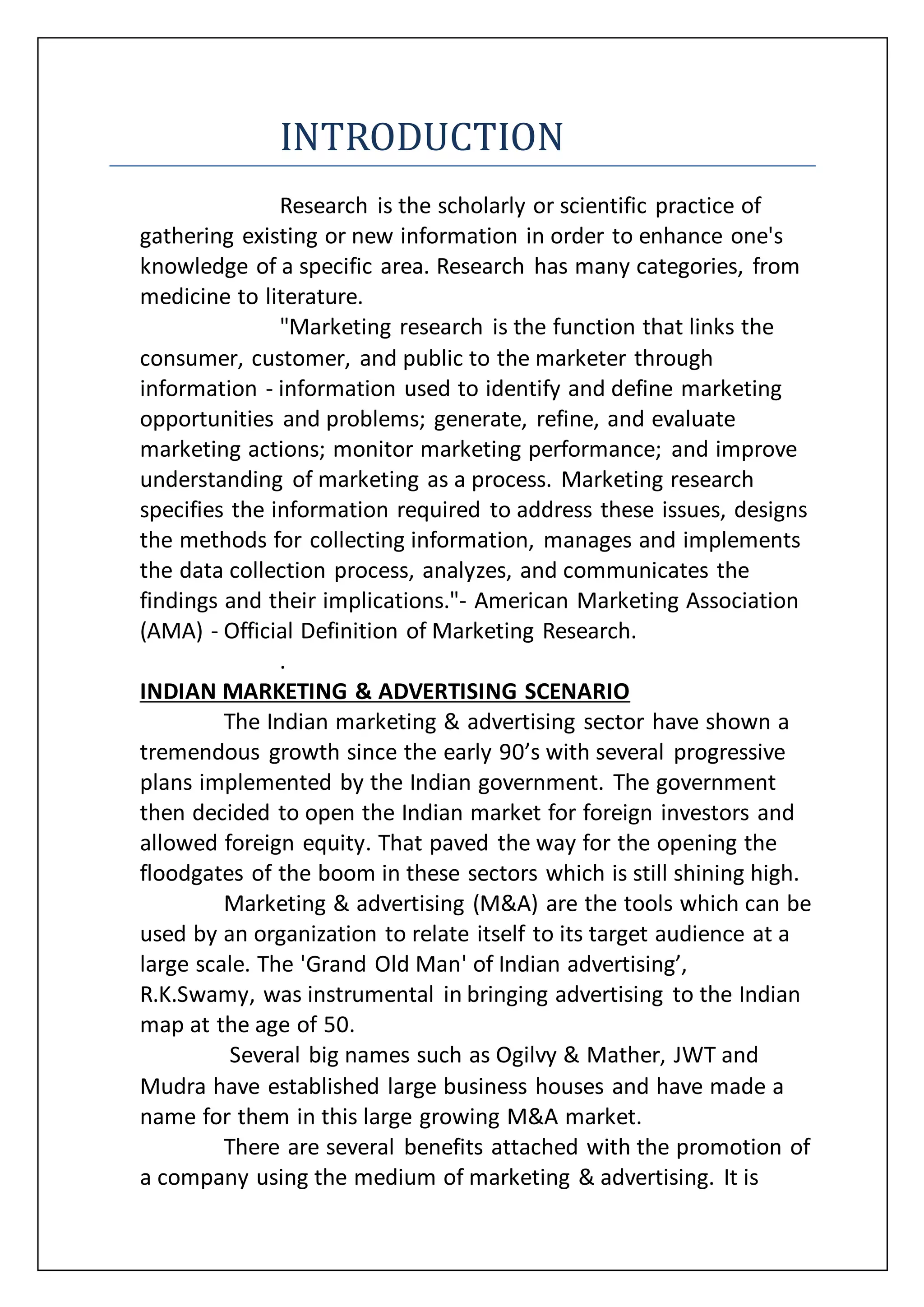 INTRODUCTION
Research is the scholarly or scientific practice of
gathering existing or new information in order to enhance one's
knowledge of a specific area. Research has many categories, from
medicine to literature.
"Marketing research is the function that links the
consumer, customer, and public to the marketer through
information - information used to identify and define marketing
opportunities and problems; generate, refine, and evaluate
marketing actions; monitor marketing performance; and improve
understanding of marketing as a process. Marketing research
specifies the information required to address these issues, designs
the methods for collecting information, manages and implements
the data collection process, analyzes, and communicates the
findings and their implications."- American Marketing Association
(AMA) - Official Definition of Marketing Research.
.
INDIAN MARKETING & ADVERTISING SCENARIO
The Indian marketing & advertising sector have shown a
tremendous growth since the early 90’s with several progressive
plans implemented by the Indian government. The government
then decided to open the Indian market for foreign investors and
allowed foreign equity. That paved the way for the opening the
floodgates of the boom in these sectors which is still shining high.
Marketing & advertising (M&A) are the tools which can be
used by an organization to relate itself to its target audience at a
large scale. The 'Grand Old Man' of Indian advertising’,
R.K.Swamy, was instrumental in bringing advertising to the Indian
map at the age of 50.
Several big names such as Ogilvy & Mather, JWT and
Mudra have established large business houses and have made a
name for them in this large growing M&A market.
There are several benefits attached with the promotion of
a company using the medium of marketing & advertising. It is
 