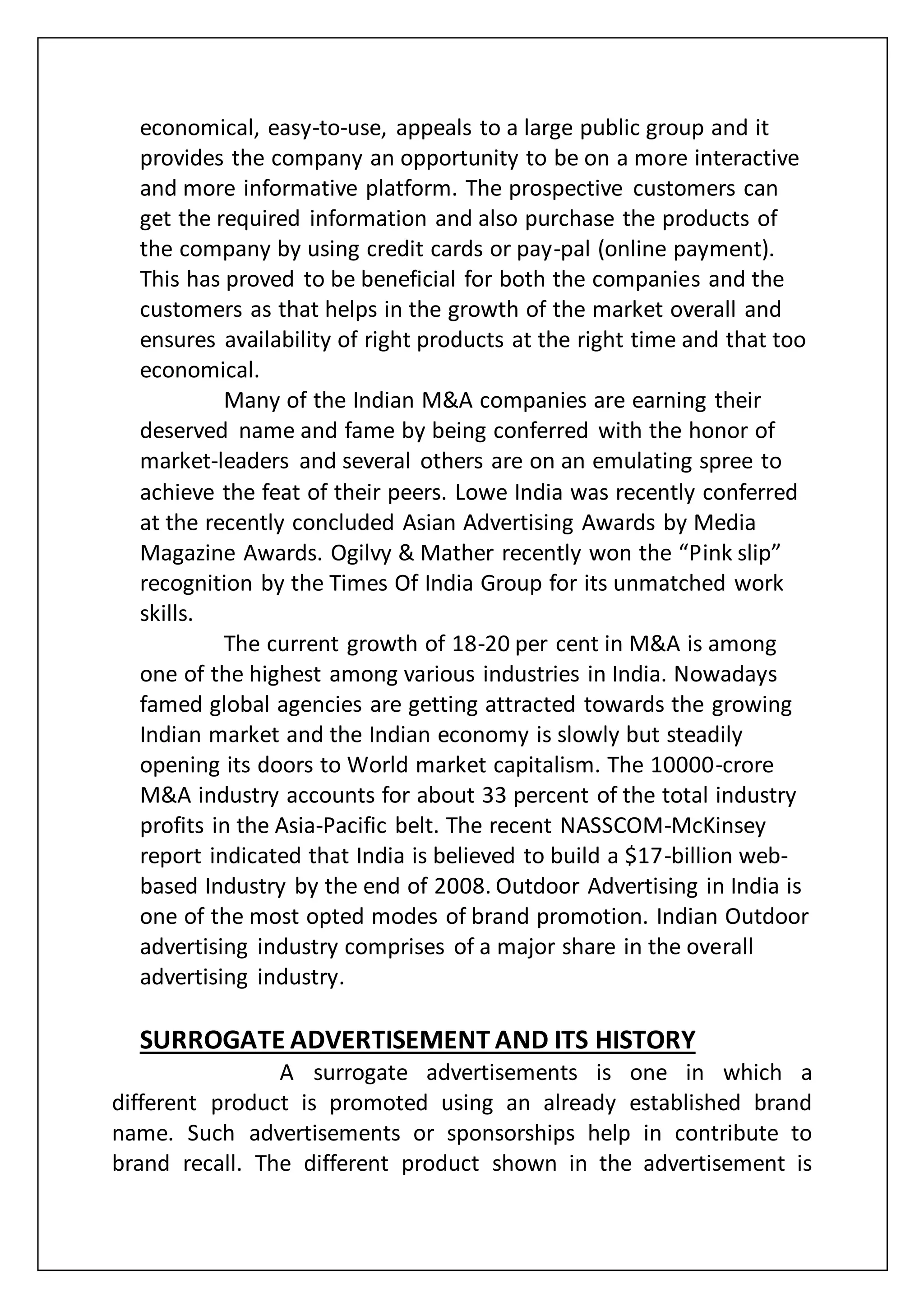economical, easy-to-use, appeals to a large public group and it
provides the company an opportunity to be on a more interactive
and more informative platform. The prospective customers can
get the required information and also purchase the products of
the company by using credit cards or pay-pal (online payment).
This has proved to be beneficial for both the companies and the
customers as that helps in the growth of the market overall and
ensures availability of right products at the right time and that too
economical.
Many of the Indian M&A companies are earning their
deserved name and fame by being conferred with the honor of
market-leaders and several others are on an emulating spree to
achieve the feat of their peers. Lowe India was recently conferred
at the recently concluded Asian Advertising Awards by Media
Magazine Awards. Ogilvy & Mather recently won the “Pink slip”
recognition by the Times Of India Group for its unmatched work
skills.
The current growth of 18-20 per cent in M&A is among
one of the highest among various industries in India. Nowadays
famed global agencies are getting attracted towards the growing
Indian market and the Indian economy is slowly but steadily
opening its doors to World market capitalism. The 10000-crore
M&A industry accounts for about 33 percent of the total industry
profits in the Asia-Pacific belt. The recent NASSCOM-McKinsey
report indicated that India is believed to build a $17-billion web-
based Industry by the end of 2008. Outdoor Advertising in India is
one of the most opted modes of brand promotion. Indian Outdoor
advertising industry comprises of a major share in the overall
advertising industry.
SURROGATE ADVERTISEMENT AND ITS HISTORY
A surrogate advertisements is one in which a
different product is promoted using an already established brand
name. Such advertisements or sponsorships help in contribute to
brand recall. The different product shown in the advertisement is
 