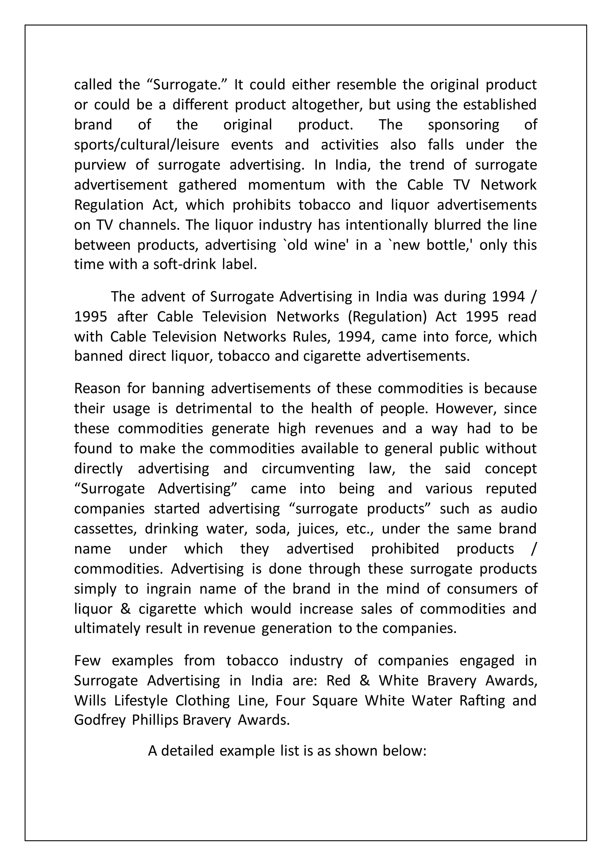 called the “Surrogate.” It could either resemble the original product
or could be a different product altogether, but using the established
brand of the original product. The sponsoring of
sports/cultural/leisure events and activities also falls under the
purview of surrogate advertising. In India, the trend of surrogate
advertisement gathered momentum with the Cable TV Network
Regulation Act, which prohibits tobacco and liquor advertisements
on TV channels. The liquor industry has intentionally blurred the line
between products, advertising `old wine' in a `new bottle,' only this
time with a soft-drink label.
The advent of Surrogate Advertising in India was during 1994 /
1995 after Cable Television Networks (Regulation) Act 1995 read
with Cable Television Networks Rules, 1994, came into force, which
banned direct liquor, tobacco and cigarette advertisements.
Reason for banning advertisements of these commodities is because
their usage is detrimental to the health of people. However, since
these commodities generate high revenues and a way had to be
found to make the commodities available to general public without
directly advertising and circumventing law, the said concept
“Surrogate Advertising” came into being and various reputed
companies started advertising “surrogate products” such as audio
cassettes, drinking water, soda, juices, etc., under the same brand
name under which they advertised prohibited products /
commodities. Advertising is done through these surrogate products
simply to ingrain name of the brand in the mind of consumers of
liquor & cigarette which would increase sales of commodities and
ultimately result in revenue generation to the companies.
Few examples from tobacco industry of companies engaged in
Surrogate Advertising in India are: Red & White Bravery Awards,
Wills Lifestyle Clothing Line, Four Square White Water Rafting and
Godfrey Phillips Bravery Awards.
A detailed example list is as shown below:
 