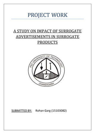 PROJECT WORK
A STUDY ON IMPACT OF SURROGATE
ADVERTISEMENTS IN SURROGATE
PRODUCTS
SUBMITTED BY: Rohan Garg (15103082)
 