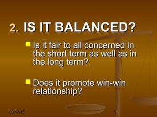 03/17/15 5
2.2. IS IT BALANCED?IS IT BALANCED?
 Is it fair to all concerned inIs it fair to all concerned in
the short term as well as inthe short term as well as in
the long term?the long term?
 Does it promote win-winDoes it promote win-win
relationship?relationship?
 
