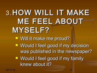 03/17/15 6
3.3. HOW WILL IT MAKEHOW WILL IT MAKE
ME FEEL ABOUTME FEEL ABOUT
MYSELF?MYSELF?
 Will it make me proud?Will it make me proud?
 Would I feel good if my decisionWould I feel good if my decision
was published in the newspaper?was published in the newspaper?
 Would I feel good if my familyWould I feel good if my family
knew about it?knew about it?
 