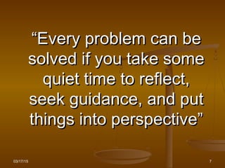 03/17/15 7
““Every problem can beEvery problem can be
solved if you take somesolved if you take some
quiet time to reflect,quiet time to reflect,
seek guidance, and putseek guidance, and put
things into perspective”things into perspective”
 
