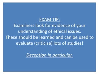 EXAM TIP:
   Examiners look for evidence of your
      understanding of ethical issues.
These should be learned and can be used to
    evaluate (criticise) lots of studies!

         Deception in particular.
 