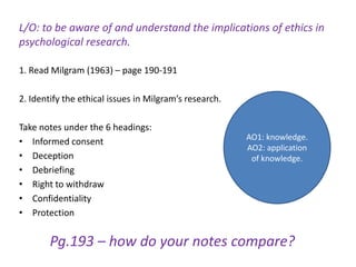 L/O: to be aware of and understand the implications of ethics in
psychological research.

1. Read Milgram (1963) – page 190-191

2. Identify the ethical issues in Milgram’s research.

Take notes under the 6 headings:
                                                        AO1: knowledge.
• Informed consent
                                                        AO2: application
• Deception                                              of knowledge.
• Debriefing
• Right to withdraw
• Confidentiality
• Protection


        Pg.193 – how do your notes compare?
 