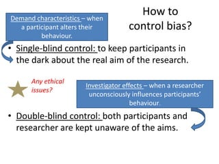 Demand characteristics – when
                                       How to
  a participant alters their         control bias?
         behaviour.
• Single-blind control: to keep participants in
  the dark about the real aim of the research.

      Any ethical
                       Investigator effects – when a researcher
      issues?
                        unconsciously influences participants’
                                       behaviour.
• Double-blind control: both participants and
  researcher are kept unaware of the aims.
 