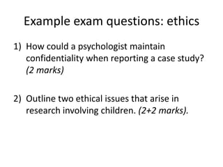 Example exam questions: ethics
1) How could a psychologist maintain
   confidentiality when reporting a case study?
   (2 marks)

2) Outline two ethical issues that arise in
   research involving children. (2+2 marks).
 
