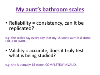 My aunt’s bathroom scales

• Reliability = consistency, can it be
  replicated?
e.g. the scales say every day that my 15 stone aunt is 8 stone.
FULLY RELIABLE.

• Validity = accurate, does it truly test
  what is being studied?
e.g. she is actually 15 stone. COMPLETELY INVALID.
 