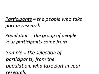 Participants = the people who take
part in research.
Population = the group of people
your participants come from.

Sample = the selection of
participants, from the
population, who take part in your
 