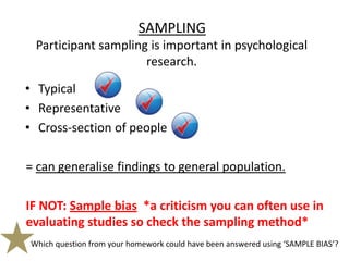 SAMPLING
 Participant sampling is important in psychological
                     research.

• Typical
• Representative
• Cross-section of people

= can generalise findings to general population.

IF NOT: Sample bias *a criticism you can often use in
evaluating studies so check the sampling method*
Which question from your homework could have been answered using ‘SAMPLE BIAS’?
 