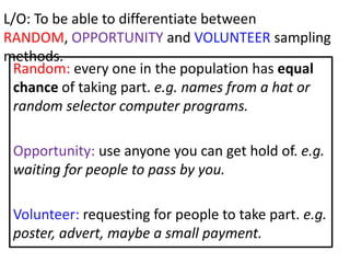 L/O: To be able to differentiate between
RANDOM, OPPORTUNITY and VOLUNTEER sampling
methods.
  Random: every one in the population has equal
  chance of taking part. e.g. names from a hat or
  random selector computer programs.

 Opportunity: use anyone you can get hold of. e.g.
 waiting for people to pass by you.

 Volunteer: requesting for people to take part. e.g.
 poster, advert, maybe a small payment.
 