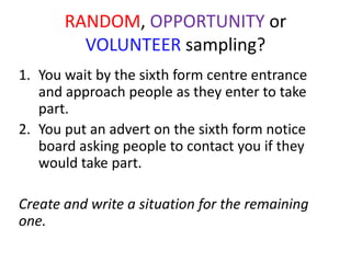 RANDOM, OPPORTUNITY or
         VOLUNTEER sampling?
1. You wait by the sixth form centre entrance
   and approach people as they enter to take
   part.
2. You put an advert on the sixth form notice
   board asking people to contact you if they
   would take part.

Create and write a situation for the remaining
one.
 