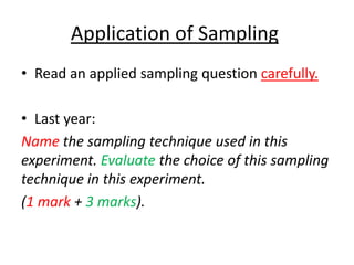 Application of Sampling
• Read an applied sampling question carefully.

• Last year:
Name the sampling technique used in this
experiment. Evaluate the choice of this sampling
technique in this experiment.
(1 mark + 3 marks).
 