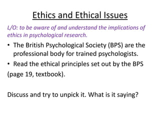 Ethics and Ethical Issues
L/O: to be aware of and understand the implications of
ethics in psychological research.
• The British Psychological Society (BPS) are the
  professional body for trained psychologists.
• Read the ethical principles set out by the BPS
(page 19, textbook).

Discuss and try to unpick it. What is it saying?
 