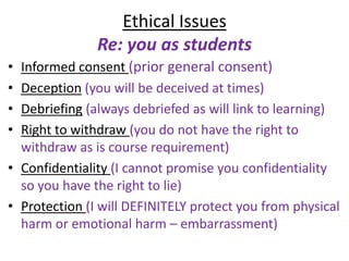 Ethical Issues
               Re: you as students
• Informed consent (prior general consent)
• Deception (you will be deceived at times)
• Debriefing (always debriefed as will link to learning)
• Right to withdraw (you do not have the right to
  withdraw as is course requirement)
• Confidentiality (I cannot promise you confidentiality
  so you have the right to lie)
• Protection (I will DEFINITELY protect you from physical
  harm or emotional harm – embarrassment)
 