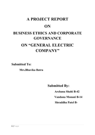 A PROJECT REPORT
                             ON
 BUSINESS ETHICS AND CORPORATE
          GOVERNANCE
          ON “GENERAL ELECTRIC
                COMPANY”


Submitted To:
         Mrs.Bhavika Batra




                              Submitted By:
                                  Archana Shahi B-42
                                  Vandana Monani B-14
                                  Shraddha Patel B-




1|Page
 