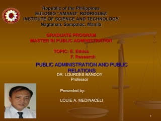 1
Republic of the PhilippinesRepublic of the Philippines
EULOGIO “AMANG” RODRIGUEZEULOGIO “AMANG” RODRIGUEZ
INSTITUTE OF SCIENCE AND TECHNOLOGYINSTITUTE OF SCIENCE AND TECHNOLOGY
Nagtahan, Sampaloc, ManilaNagtahan, Sampaloc, Manila
GRADUATE PROGRAMGRADUATE PROGRAM
MASTER IN PUBLIC ADMINISTRATIONMASTER IN PUBLIC ADMINISTRATION
TOPIC: E. EthicsTOPIC: E. Ethics
F. ResearchF. Research
PUBLIC ADMINISTRATION AND PUBLICPUBLIC ADMINISTRATION AND PUBLIC
RELATIONSRELATIONS
Presented by:
LOUIE A. MEDINACELI
DR. LOURDES BANDOY
Professor
 