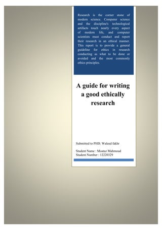 Research is the corner stone of 
modern science. Computer science 
and the discipline's technological 
artifacts touch nearly every aspect 
of modern life, and computer 
scientists must conduct and report 
their research in an ethical manner. 
This report is to provide a general 
guideline for ethics in research 
conducting as what to be done or 
avoided and the most commonly 
ethics principles. 
A guide for writing 
a good ethically 
research 
Submitted to PHD. Waleed fakhr 
Student Name : Moataz Mahmoud 
Student Number : 12220329 
 