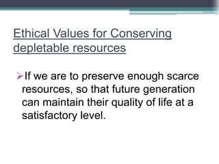 Ethical Values for Conserving
depletable resources
If we are to preserve enough scarce
resources, so that future generation
can maintain their quality of life at a
satisfactory level.
 