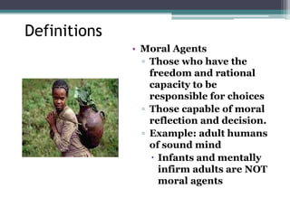 Definitions
• Moral Agents
▫ Those who have the
freedom and rational
capacity to be
responsible for choices
▫ Those capable of moral
reflection and decision.
▫ Example: adult humans
of sound mind
 Infants and mentally
infirm adults are NOT
moral agents
 