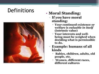 Definitions • Moral Standing:
▫ If you have moral
standing:
 Your continued existence or
welfare is valuable in itself
(intrinsic value)
 Your interests and well-
being must be weighed when
deciding what is permissible
to do.
▫ Example: humans of all
kinds
 Babies, children, adults, old
people, etc.
 Women, different races,
different cultures
 