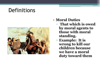 Definitions
• Moral Duties
▫ That which is owed
by moral agents to
those with moral
standing.
▫ Example: It is
wrong to kill our
children because
we have a moral
duty toward them
 